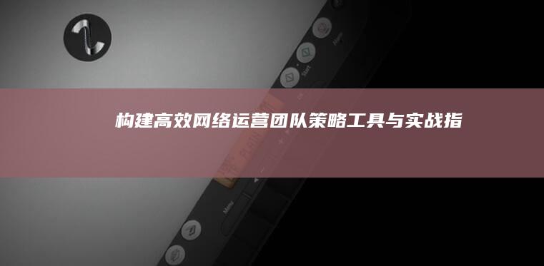 构建高效网络运营团队：策略、工具与实战指南