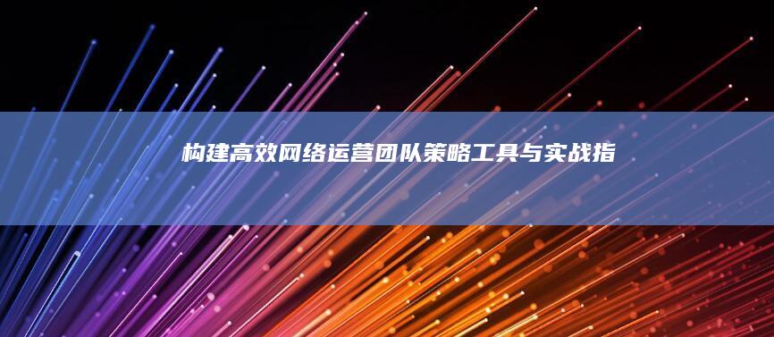 构建高效网络运营团队：策略、工具与实战指南